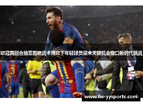 欧冠两回合抽签前瞻战术博弈下年轻球员迎来关键机会窗口新时代挑战 欧冠两回合抽签前瞻战术博弈下年轻球员迎来关键机会窗口新时代挑战