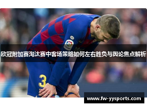 欧冠附加赛淘汰赛中客场策略如何左右胜负与舆论焦点解析 欧冠附加赛淘汰赛中客场策略如何左右胜负与舆论焦点解析