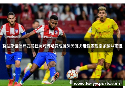 努涅斯世俱杯力挽狂澜对阵马竞成胜负关键决定性表现引领球队前进