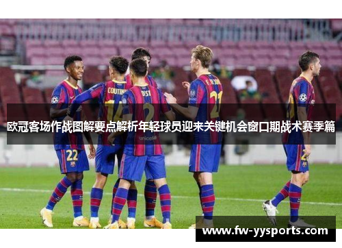 欧冠客场作战图解要点解析年轻球员迎来关键机会窗口期战术赛季篇 欧冠客场作战图解要点解析年轻球员迎来关键机会窗口期战术赛季篇