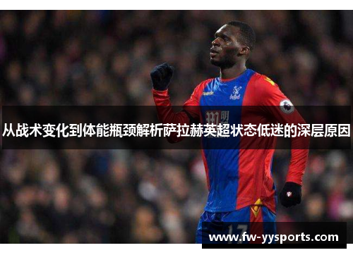 从战术变化到体能瓶颈解析萨拉赫英超状态低迷的深层原因 从战术变化到体能瓶颈解析萨拉赫英超状态低迷的深层原因